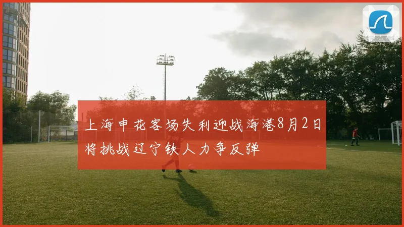 上海申花客场失利迎战海港8月2日将挑战辽宁铁人力争反弹