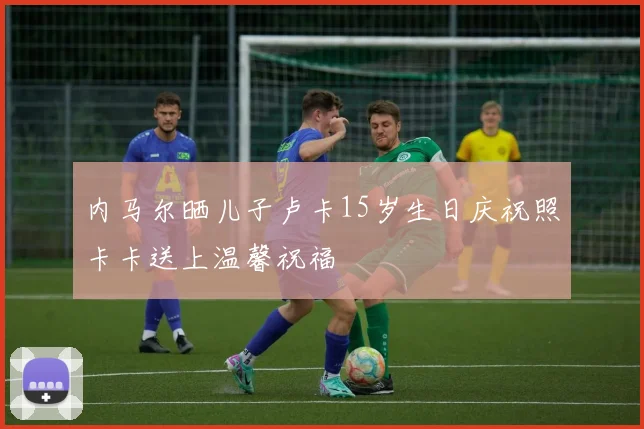 内马尔晒儿子卢卡15岁生日庆祝照卡卡送上温馨祝福